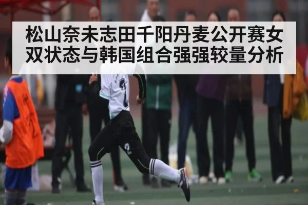 松山奈未志田千阳丹麦公开赛女双状态与韩国组合强强较量分析