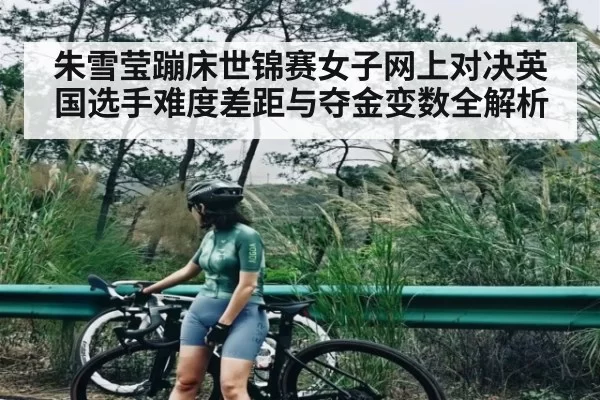 朱雪莹蹦床世锦赛女子网上对决英国选手难度差距与夺金变数全解析