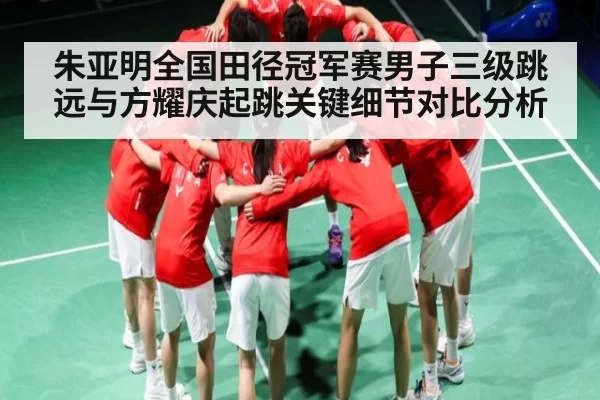 朱亚明全国田径冠军赛男子三级跳远与方耀庆起跳关键细节对比分析